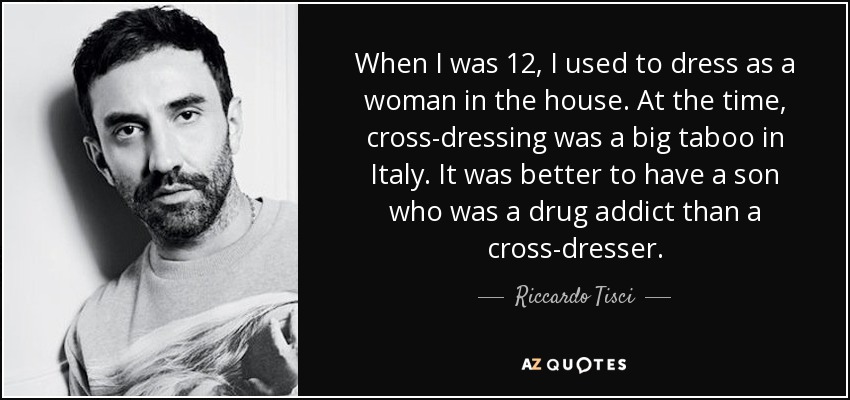 When I was 12, I used to dress as a woman in the house. At the time, cross-dressing was a big taboo in Italy. It was better to have a son who was a drug addict than a cross-dresser. - Riccardo Tisci