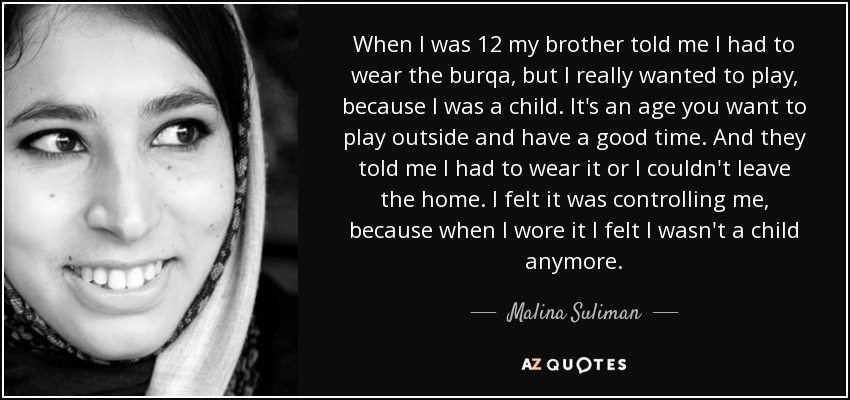 When I was 12 my brother told me I had to wear the burqa, but I really wanted to play, because I was a child. It's an age you want to play outside and have a good time. And they told me I had to wear it or I couldn't leave the home. I felt it was controlling me, because when I wore it I felt I wasn't a child anymore. - Malina Suliman