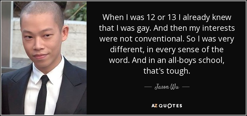 When I was 12 or 13 I already knew that I was gay. And then my interests were not conventional. So I was very different, in every sense of the word. And in an all-boys school, that's tough. - Jason Wu