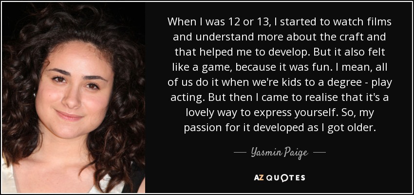 When I was 12 or 13, I started to watch films and understand more about the craft and that helped me to develop. But it also felt like a game, because it was fun. I mean, all of us do it when we're kids to a degree - play acting. But then I came to realise that it's a lovely way to express yourself. So, my passion for it developed as I got older. - Yasmin Paige