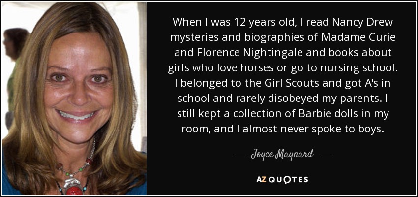 When I was 12 years old, I read Nancy Drew mysteries and biographies of Madame Curie and Florence Nightingale and books about girls who love horses or go to nursing school. I belonged to the Girl Scouts and got A's in school and rarely disobeyed my parents. I still kept a collection of Barbie dolls in my room, and I almost never spoke to boys. - Joyce Maynard