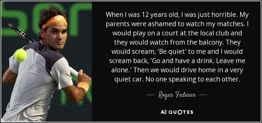 When I was 12 years old, I was just horrible. My parents were ashamed to watch my matches. I would play on a court at the local club and they would watch from the balcony. They would scream, 'Be quiet' to me and I would scream back, 'Go and have a drink. Leave me alone.' Then we would drive home in a very quiet car. No one speaking to each other. - Roger Federer