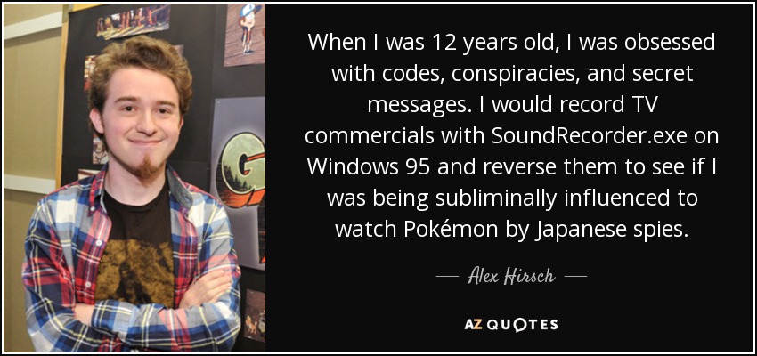 When I was 12 years old, I was obsessed with codes, conspiracies, and secret messages. I would record TV commercials with SoundRecorder.exe on Windows 95 and reverse them to see if I was being subliminally influenced to watch Pokémon by Japanese spies. - Alex Hirsch