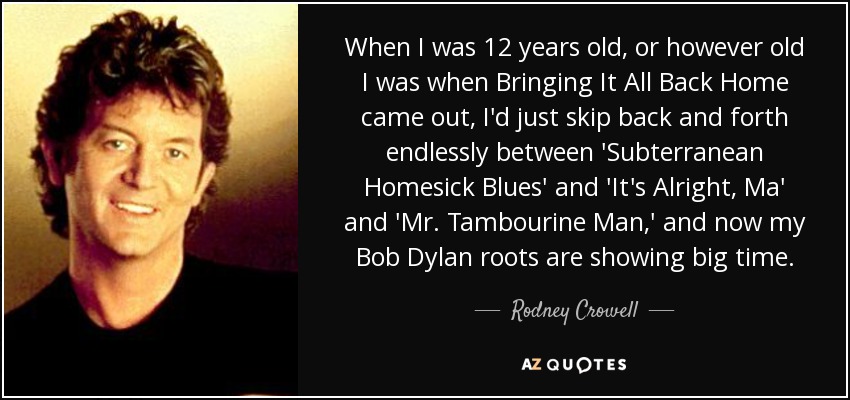 When I was 12 years old, or however old I was when Bringing It All Back Home came out, I'd just skip back and forth endlessly between 'Subterranean Homesick Blues' and 'It's Alright, Ma' and 'Mr. Tambourine Man,' and now my Bob Dylan roots are showing big time. - Rodney Crowell