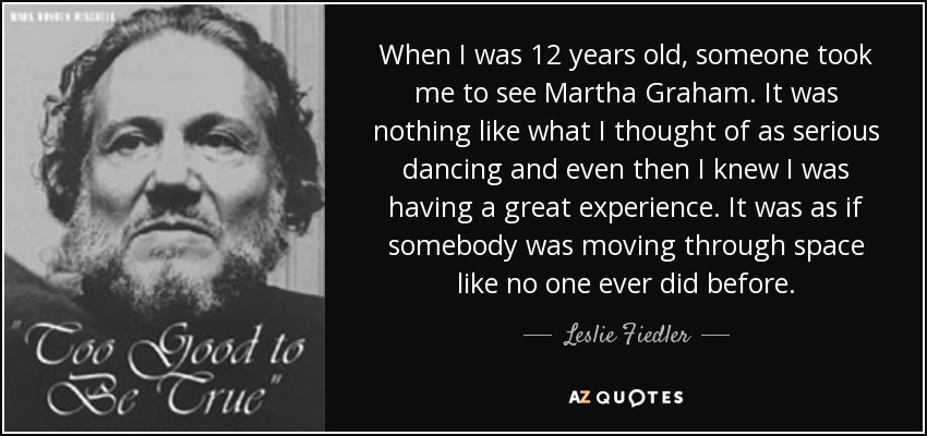 When I was 12 years old, someone took me to see Martha Graham. It was nothing like what I thought of as serious dancing and even then I knew I was having a great experience. It was as if somebody was moving through space like no one ever did before. - Leslie Fiedler