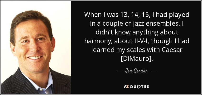 When I was 13, 14, 15, I had played in a couple of jazz ensembles. I didn't know anything about harmony, about II-V-I, though I had learned my scales with Caesar [DiMauro]. - Jon Gordon