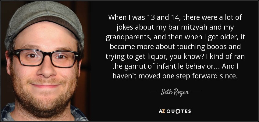 When I was 13 and 14, there were a lot of jokes about my bar mitzvah and my grandparents, and then when I got older, it became more about touching boobs and trying to get liquor, you know? I kind of ran the gamut of infantile behavior... And I haven't moved one step forward since. - Seth Rogen