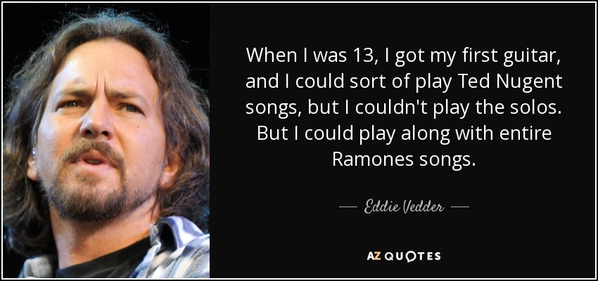 When I was 13, I got my first guitar, and I could sort of play Ted Nugent songs, but I couldn't play the solos. But I could play along with entire Ramones songs. - Eddie Vedder