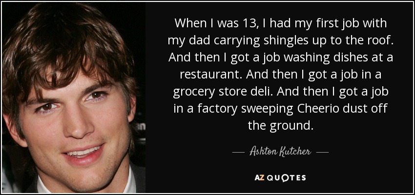 When I was 13, I had my first job with my dad carrying shingles up to the roof. And then I got a job washing dishes at a restaurant. And then I got a job in a grocery store deli. And then I got a job in a factory sweeping Cheerio dust off the ground. - Ashton Kutcher