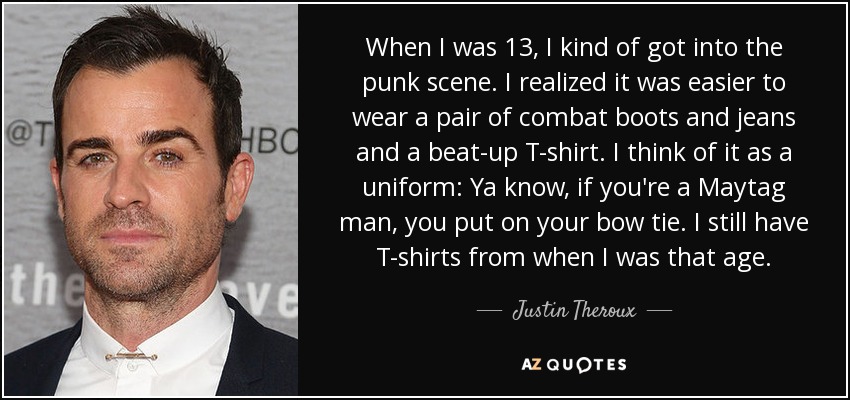 When I was 13, I kind of got into the punk scene. I realized it was easier to wear a pair of combat boots and jeans and a beat-up T-shirt. I think of it as a uniform: Ya know, if you're a Maytag man, you put on your bow tie. I still have T-shirts from when I was that age. - Justin Theroux