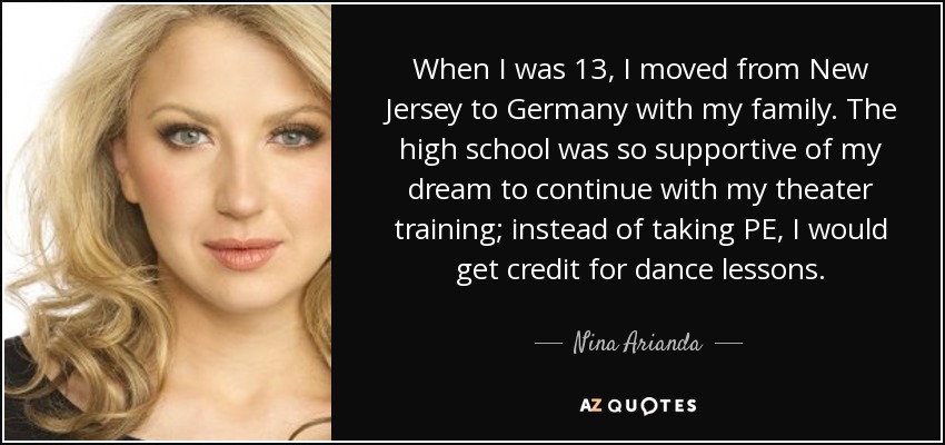 When I was 13, I moved from New Jersey to Germany with my family. The high school was so supportive of my dream to continue with my theater training; instead of taking PE, I would get credit for dance lessons. - Nina Arianda