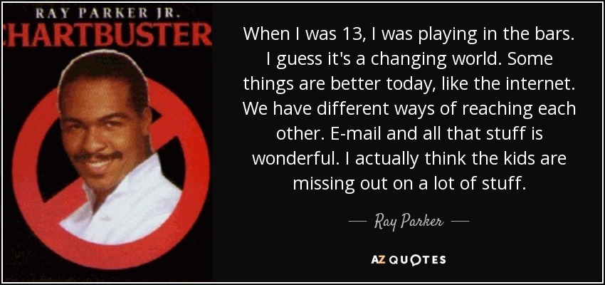 When I was 13, I was playing in the bars. I guess it's a changing world. Some things are better today, like the internet. We have different ways of reaching each other. E-mail and all that stuff is wonderful. I actually think the kids are missing out on a lot of stuff. - Ray Parker, Jr.