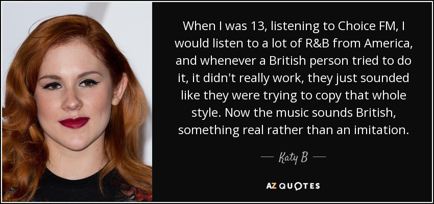 When I was 13, listening to Choice FM, I would listen to a lot of R&B from America, and whenever a British person tried to do it, it didn't really work, they just sounded like they were trying to copy that whole style. Now the music sounds British, something real rather than an imitation. - Katy B