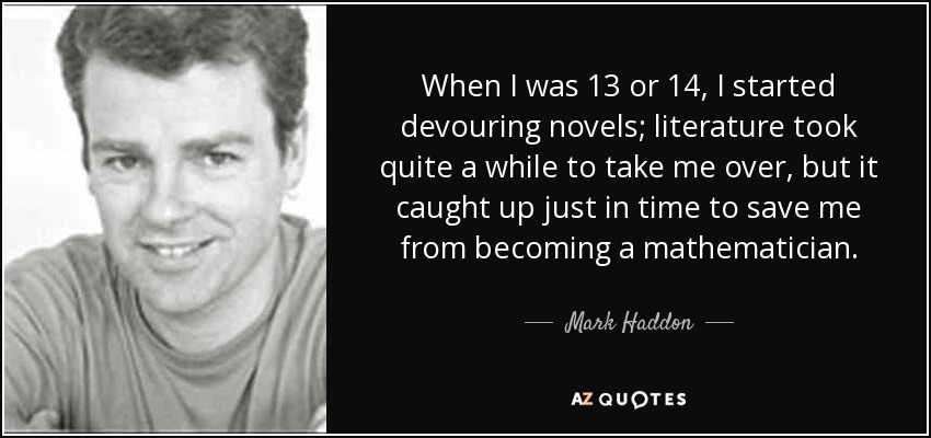 When I was 13 or 14, I started devouring novels; literature took quite a while to take me over, but it caught up just in time to save me from becoming a mathematician. - Mark Haddon