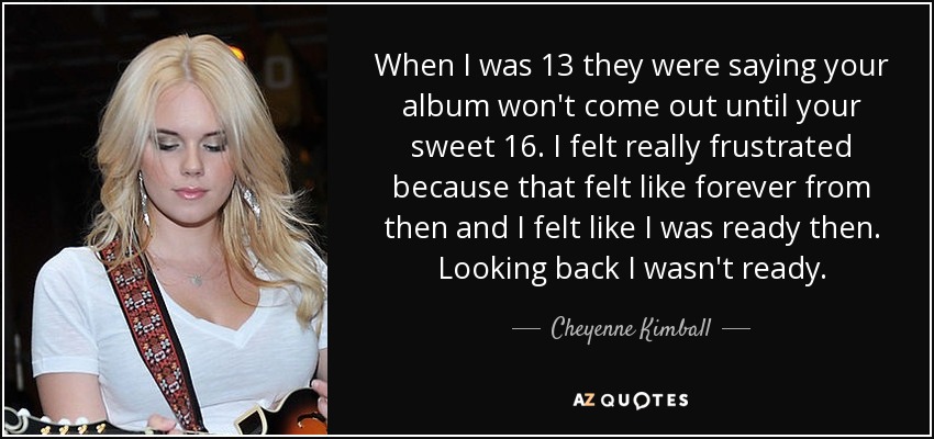 When I was 13 they were saying your album won't come out until your sweet 16. I felt really frustrated because that felt like forever from then and I felt like I was ready then. Looking back I wasn't ready. - Cheyenne Kimball