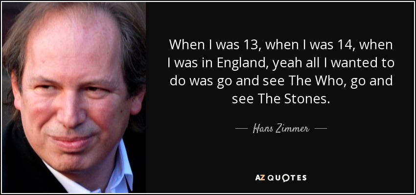 When I was 13, when I was 14, when I was in England, yeah all I wanted to do was go and see The Who, go and see The Stones. - Hans Zimmer