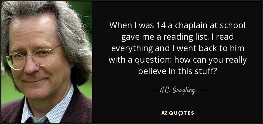 When I was 14 a chaplain at school gave me a reading list. I read everything and I went back to him with a question: how can you really believe in this stuff? - A.C. Grayling