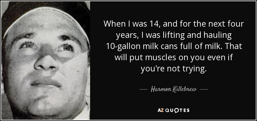 When I was 14, and for the next four years, I was lifting and hauling 10-gallon milk cans full of milk. That will put muscles on you even if you're not trying. - Harmon Killebrew