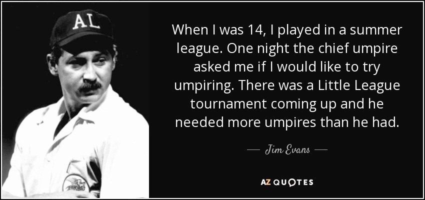 When I was 14, I played in a summer league. One night the chief umpire asked me if I would like to try umpiring. There was a Little League tournament coming up and he needed more umpires than he had. - Jim Evans