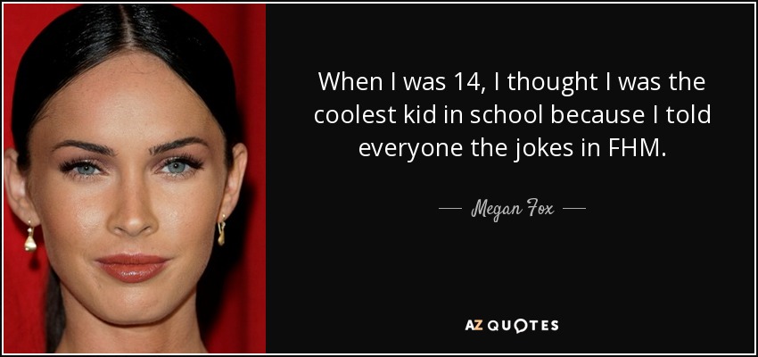 When I was 14, I thought I was the coolest kid in school because I told everyone the jokes in FHM. - Megan Fox