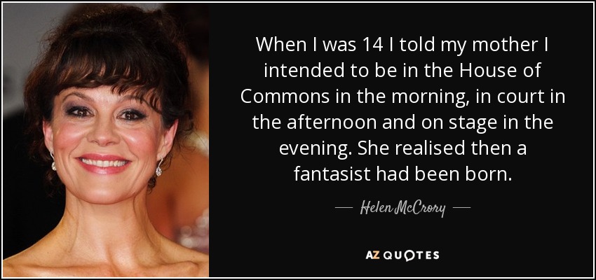 When I was 14 I told my mother I intended to be in the House of Commons in the morning, in court in the afternoon and on stage in the evening. She realised then a fantasist had been born. - Helen McCrory