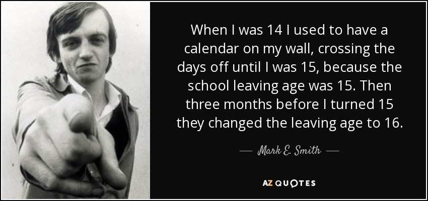 When I was 14 I used to have a calendar on my wall, crossing the days off until I was 15, because the school leaving age was 15. Then three months before I turned 15 they changed the leaving age to 16. - Mark E. Smith