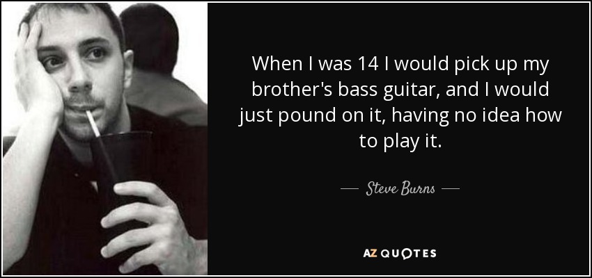 When I was 14 I would pick up my brother's bass guitar, and I would just pound on it, having no idea how to play it. - Steve Burns