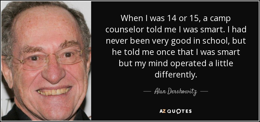 When I was 14 or 15, a camp counselor told me I was smart. I had never been very good in school, but he told me once that I was smart but my mind operated a little differently. - Alan Dershowitz