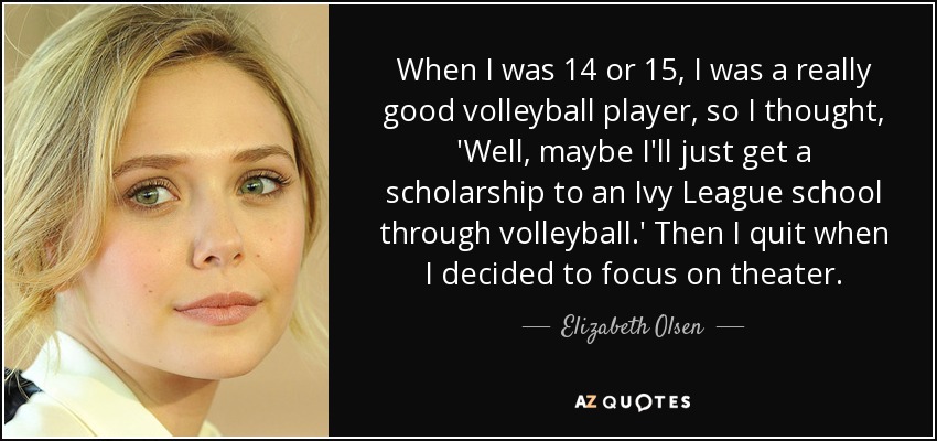 When I was 14 or 15, I was a really good volleyball player, so I thought, 'Well, maybe I'll just get a scholarship to an Ivy League school through volleyball.' Then I quit when I decided to focus on theater. - Elizabeth Olsen