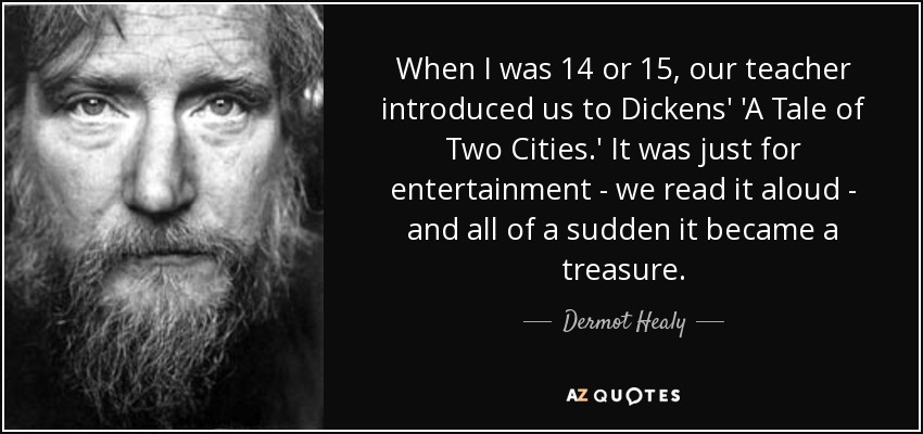 When I was 14 or 15, our teacher introduced us to Dickens' 'A Tale of Two Cities.' It was just for entertainment - we read it aloud - and all of a sudden it became a treasure. - Dermot Healy