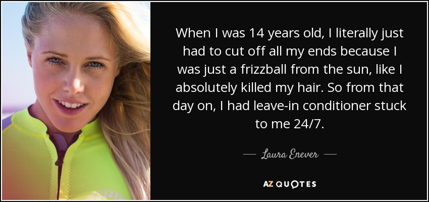 When I was 14 years old, I literally just had to cut off all my ends because I was just a frizzball from the sun, like I absolutely killed my hair. So from that day on, I had leave-in conditioner stuck to me 24/7. - Laura Enever