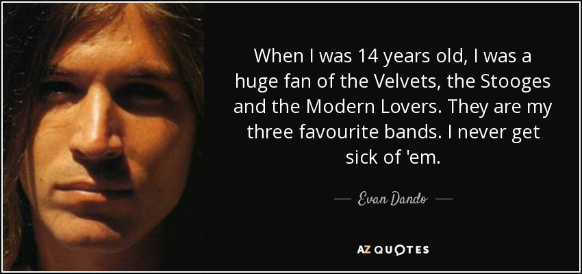 When I was 14 years old, I was a huge fan of the Velvets, the Stooges and the Modern Lovers. They are my three favourite bands. I never get sick of 'em. - Evan Dando