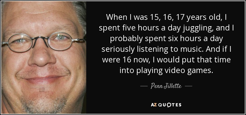 When I was 15, 16, 17 years old, I spent five hours a day juggling, and I probably spent six hours a day seriously listening to music. And if I were 16 now, I would put that time into playing video games. - Penn Jillette