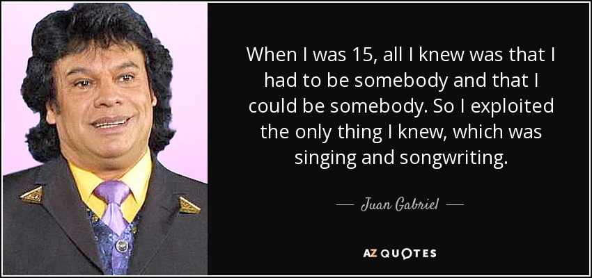 When I was 15, all I knew was that I had to be somebody and that I could be somebody. So I exploited the only thing I knew, which was singing and songwriting. - Juan Gabriel