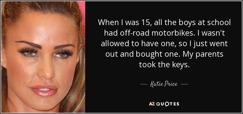 When I was 15, all the boys at school had off-road motorbikes. I wasn't allowed to have one, so I just went out and bought one. My parents took the keys. - Katie Price