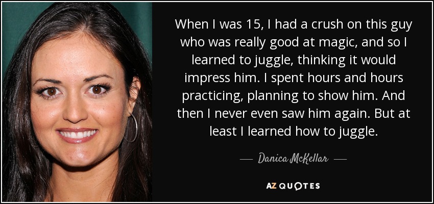 When I was 15, I had a crush on this guy who was really good at magic, and so I learned to juggle, thinking it would impress him. I spent hours and hours practicing, planning to show him. And then I never even saw him again. But at least I learned how to juggle. - Danica McKellar