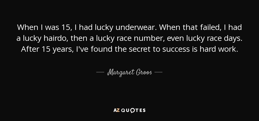 When I was 15, I had lucky underwear. When that failed, I had a lucky hairdo, then a lucky race number, even lucky race days. After 15 years, I've found the secret to success is hard work. - Margaret Groos