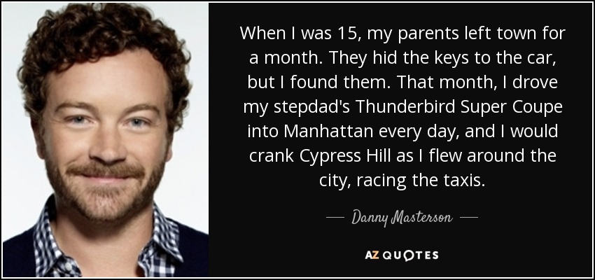 When I was 15, my parents left town for a month. They hid the keys to the car, but I found them. That month, I drove my stepdad's Thunderbird Super Coupe into Manhattan every day, and I would crank Cypress Hill as I flew around the city, racing the taxis. - Danny Masterson