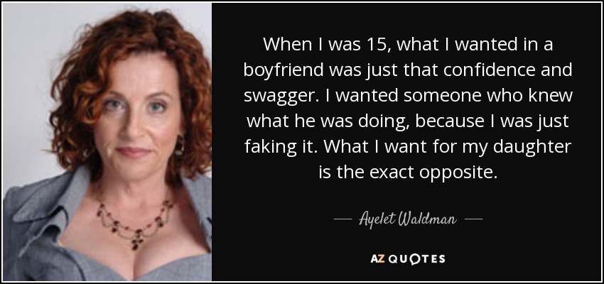 When I was 15, what I wanted in a boyfriend was just that confidence and swagger. I wanted someone who knew what he was doing, because I was just faking it. What I want for my daughter is the exact opposite. - Ayelet Waldman