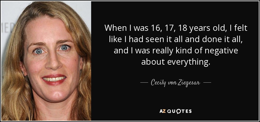 When I was 16, 17, 18 years old, I felt like I had seen it all and done it all, and I was really kind of negative about everything. - Cecily von Ziegesar