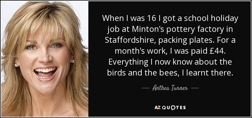 When I was 16 I got a school holiday job at Minton's pottery factory in Staffordshire, packing plates. For a month's work, I was paid £44. Everything I now know about the birds and the bees, I learnt there. - Anthea Turner