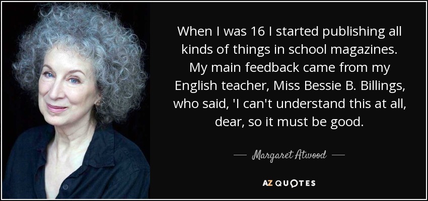When I was 16 I started publishing all kinds of things in school magazines. My main feedback came from my English teacher, Miss Bessie B. Billings, who said, 'I can't understand this at all, dear, so it must be good. - Margaret Atwood