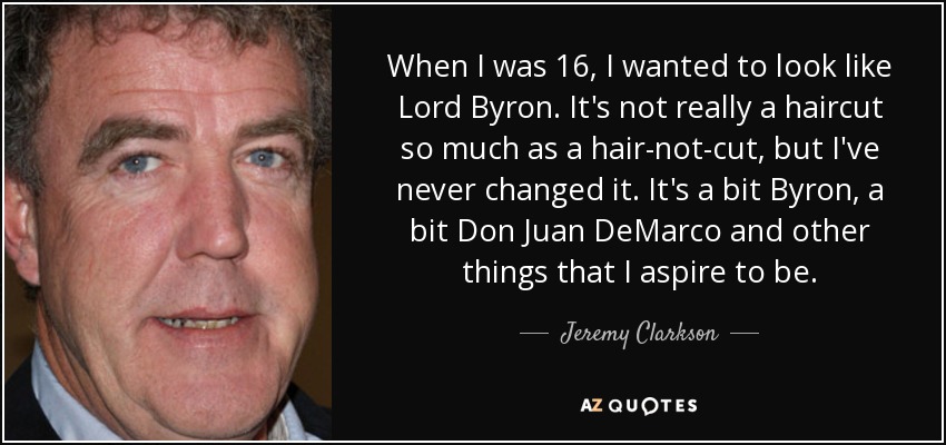 When I was 16, I wanted to look like Lord Byron. It's not really a haircut so much as a hair-not-cut, but I've never changed it. It's a bit Byron, a bit Don Juan DeMarco and other things that I aspire to be. - Jeremy Clarkson