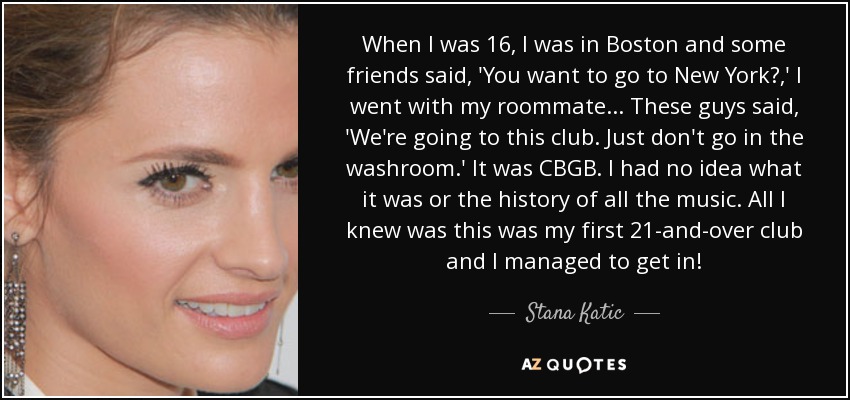 When I was 16, I was in Boston and some friends said, 'You want to go to New York?,' I went with my roommate... These guys said, 'We're going to this club. Just don't go in the washroom.' It was CBGB. I had no idea what it was or the history of all the music. All I knew was this was my first 21-and-over club and I managed to get in! - Stana Katic