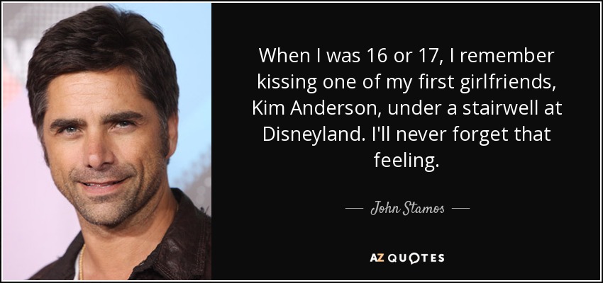 When I was 16 or 17, I remember kissing one of my first girlfriends, Kim Anderson, under a stairwell at Disneyland. I'll never forget that feeling. - John Stamos