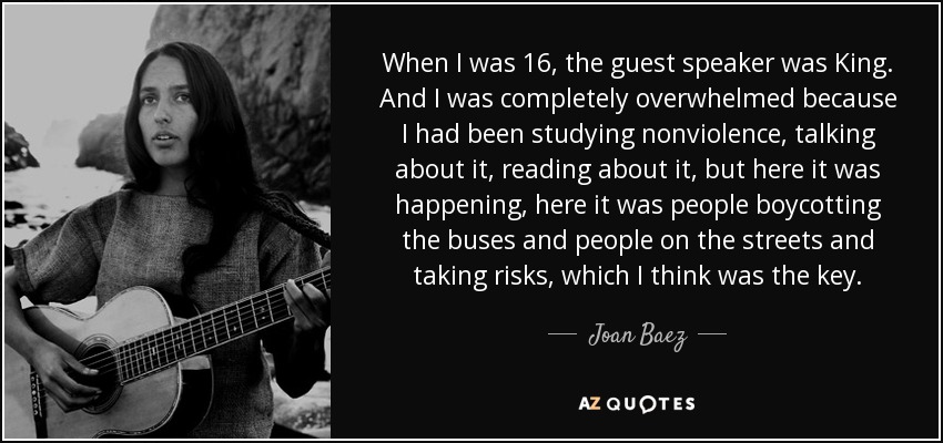 When I was 16, the guest speaker was King. And I was completely overwhelmed because I had been studying nonviolence, talking about it, reading about it, but here it was happening, here it was people boycotting the buses and people on the streets and taking risks, which I think was the key. - Joan Baez