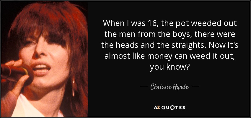 When I was 16, the pot weeded out the men from the boys, there were the heads and the straights. Now it's almost like money can weed it out, you know? - Chrissie Hynde