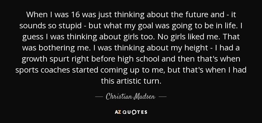 When I was 16 was just thinking about the future and - it sounds so stupid - but what my goal was going to be in life. I guess I was thinking about girls too. No girls liked me. That was bothering me. I was thinking about my height - I had a growth spurt right before high school and then that's when sports coaches started coming up to me, but that's when I had this artistic turn. - Christian Madsen