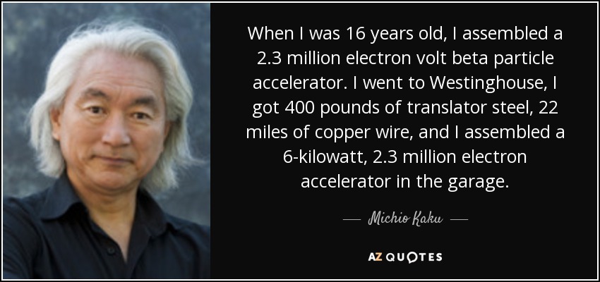 When I was 16 years old, I assembled a 2.3 million electron volt beta particle accelerator. I went to Westinghouse, I got 400 pounds of translator steel, 22 miles of copper wire, and I assembled a 6-kilowatt, 2.3 million electron accelerator in the garage. - Michio Kaku