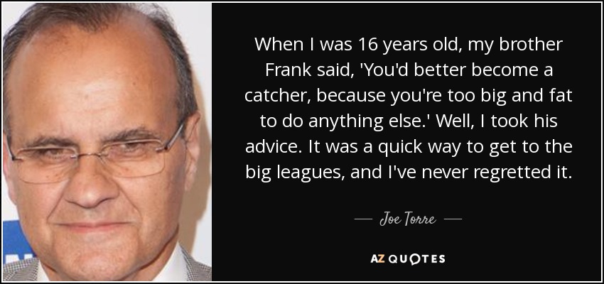 When I was 16 years old, my brother Frank said, 'You'd better become a catcher, because you're too big and fat to do anything else.' Well, I took his advice. It was a quick way to get to the big leagues, and I've never regretted it. - Joe Torre